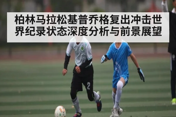 柏林马拉松基普乔格复出冲击世界纪录状态深度分析与前景展望