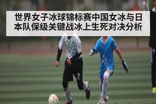 世界女子冰球锦标赛中国女冰与日本队保级关键战冰上生死对决分析