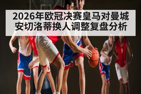 2026年欧冠决赛皇马对曼城安切洛蒂换人调整复盘分析