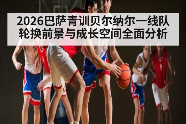 2026巴萨青训贝尔纳尔一线队轮换前景与成长空间全面分析